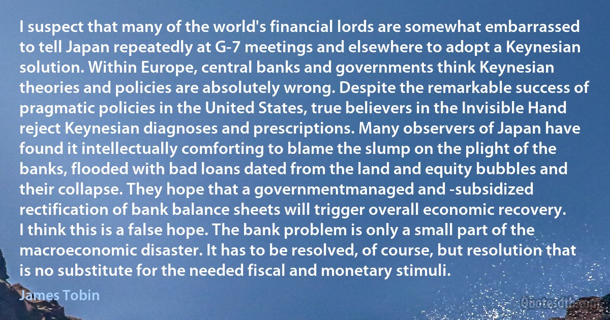 I suspect that many of the world's financial lords are somewhat embarrassed to tell Japan repeatedly at G-7 meetings and elsewhere to adopt a Keynesian solution. Within Europe, central banks and governments think Keynesian theories and policies are absolutely wrong. Despite the remarkable success of pragmatic policies in the United States, true believers in the Invisible Hand reject Keynesian diagnoses and prescriptions. Many observers of Japan have found it intellectually comforting to blame the slump on the plight of the banks, flooded with bad loans dated from the land and equity bubbles and their collapse. They hope that a governmentmanaged and -subsidized rectification of bank balance sheets will trigger overall economic recovery. I think this is a false hope. The bank problem is only a small part of the macroeconomic disaster. It has to be resolved, of course, but resolution that is no substitute for the needed fiscal and monetary stimuli. (James Tobin)