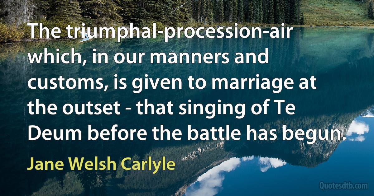 The triumphal-procession-air which, in our manners and customs, is given to marriage at the outset - that singing of Te Deum before the battle has begun. (Jane Welsh Carlyle)