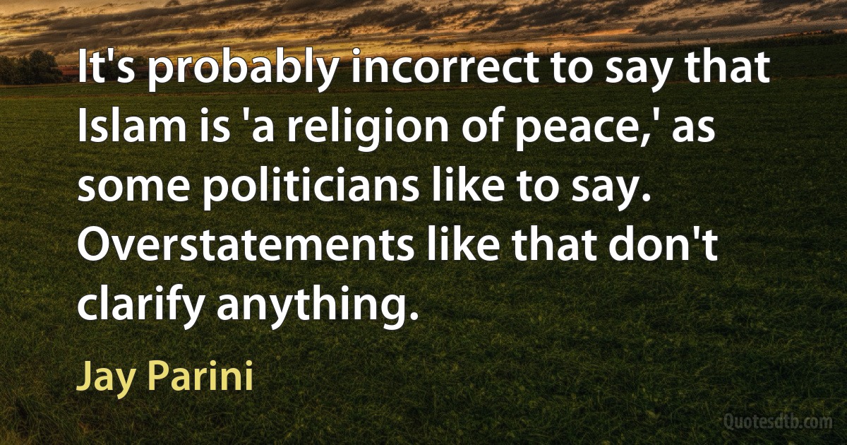 It's probably incorrect to say that Islam is 'a religion of peace,' as some politicians like to say. Overstatements like that don't clarify anything. (Jay Parini)