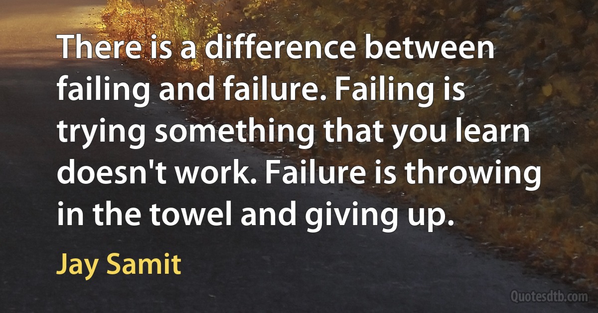 There is a difference between failing and failure. Failing is trying something that you learn doesn't work. Failure is throwing in the towel and giving up. (Jay Samit)