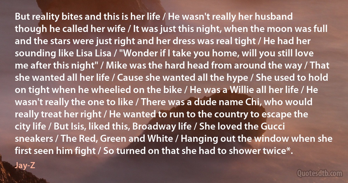 But reality bites and this is her life / He wasn't really her husband though he called her wife / It was just this night, when the moon was full and the stars were just right and her dress was real tight / He had her sounding like Lisa Lisa / "Wonder if I take you home, will you still love me after this night" / Mike was the hard head from around the way / That she wanted all her life / Cause she wanted all the hype / She used to hold on tight when he wheelied on the bike / He was a Willie all her life / He wasn't really the one to like / There was a dude name Chi, who would really treat her right / He wanted to run to the country to escape the city life / But Isis, liked this, Broadway life / She loved the Gucci sneakers / The Red, Green and White / Hanging out the window when she first seen him fight / So turned on that she had to shower twice*. (Jay-Z)