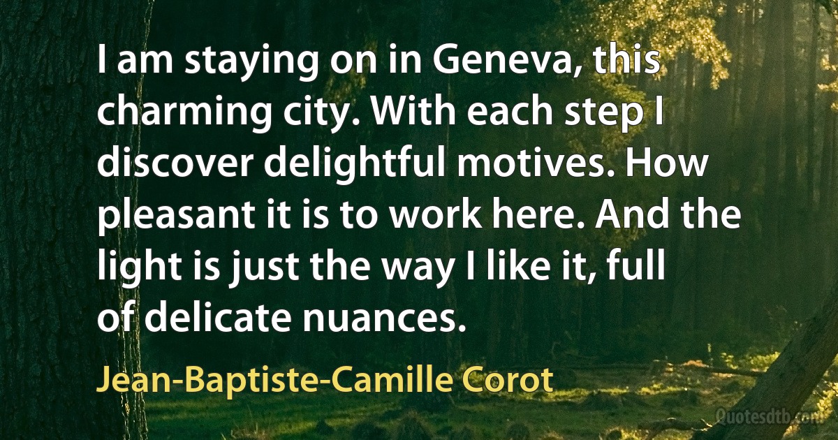 I am staying on in Geneva, this charming city. With each step I discover delightful motives. How pleasant it is to work here. And the light is just the way I like it, full of delicate nuances. (Jean-Baptiste-Camille Corot)