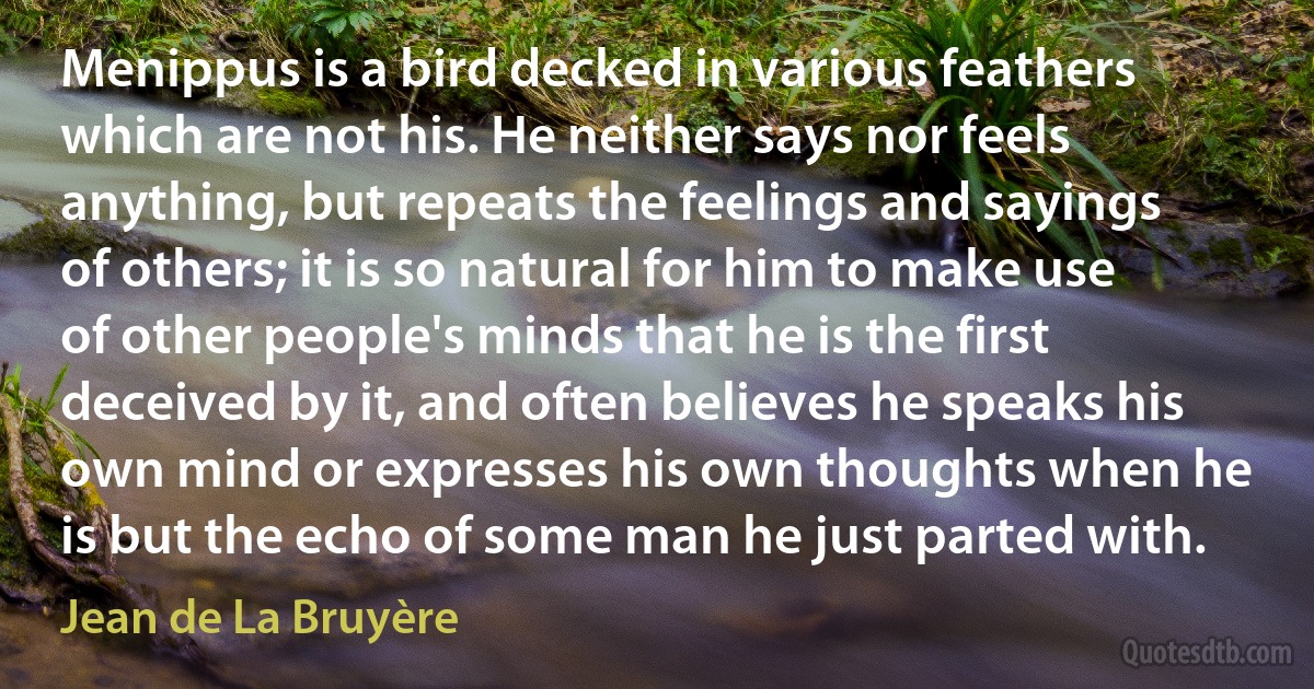 Menippus is a bird decked in various feathers which are not his. He neither says nor feels anything, but repeats the feelings and sayings of others; it is so natural for him to make use of other people's minds that he is the first deceived by it, and often believes he speaks his own mind or expresses his own thoughts when he is but the echo of some man he just parted with. (Jean de La Bruyère)