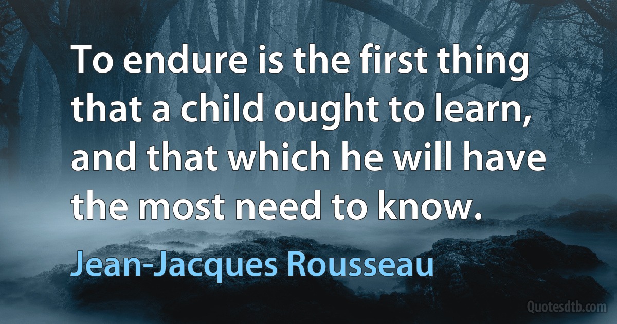 To endure is the first thing that a child ought to learn, and that which he will have the most need to know. (Jean-Jacques Rousseau)