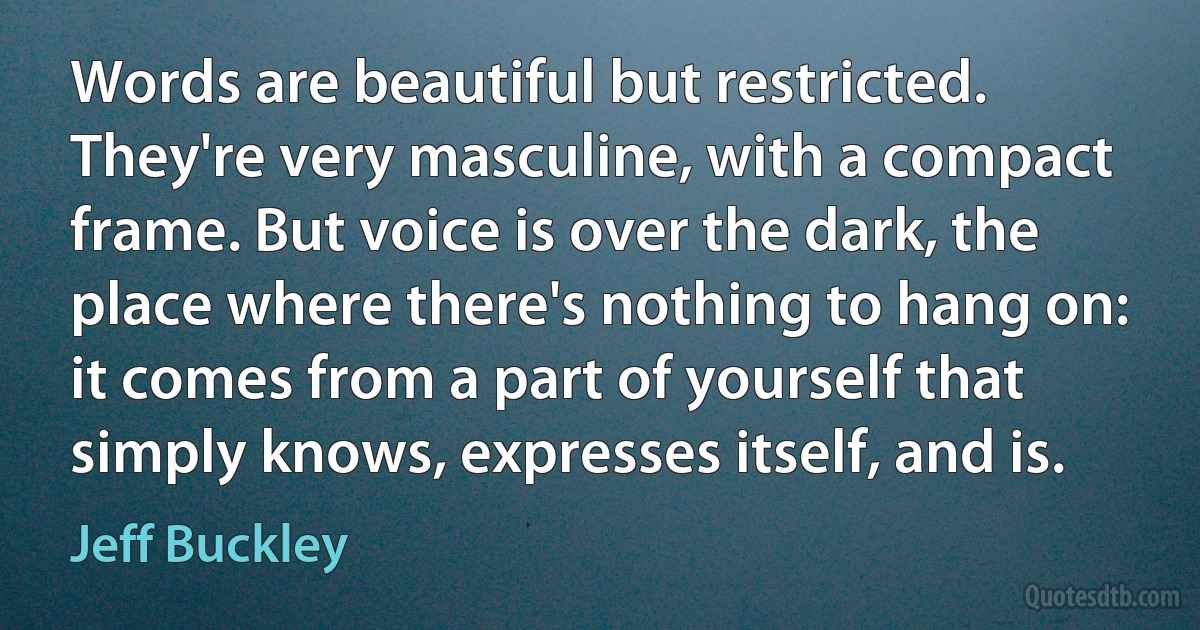 Words are beautiful but restricted. They're very masculine, with a compact frame. But voice is over the dark, the place where there's nothing to hang on: it comes from a part of yourself that simply knows, expresses itself, and is. (Jeff Buckley)