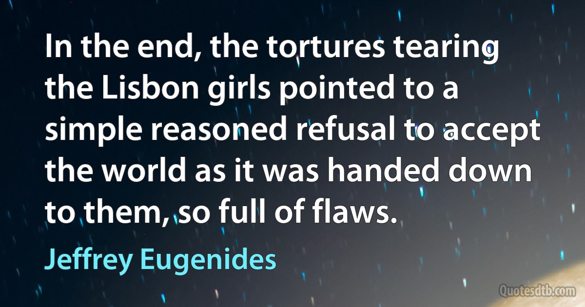 In the end, the tortures tearing the Lisbon girls pointed to a simple reasoned refusal to accept the world as it was handed down to them, so full of flaws. (Jeffrey Eugenides)