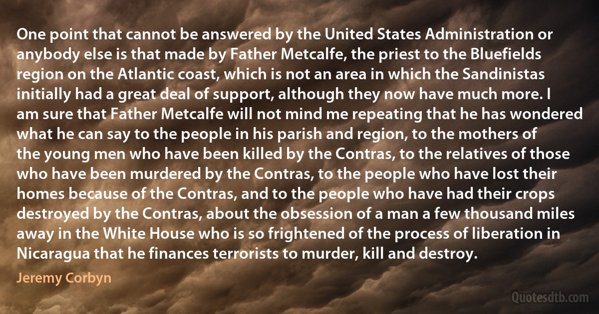 One point that cannot be answered by the United States Administration or anybody else is that made by Father Metcalfe, the priest to the Bluefields region on the Atlantic coast, which is not an area in which the Sandinistas initially had a great deal of support, although they now have much more. I am sure that Father Metcalfe will not mind me repeating that he has wondered what he can say to the people in his parish and region, to the mothers of the young men who have been killed by the Contras, to the relatives of those who have been murdered by the Contras, to the people who have lost their homes because of the Contras, and to the people who have had their crops destroyed by the Contras, about the obsession of a man a few thousand miles away in the White House who is so frightened of the process of liberation in Nicaragua that he finances terrorists to murder, kill and destroy. (Jeremy Corbyn)