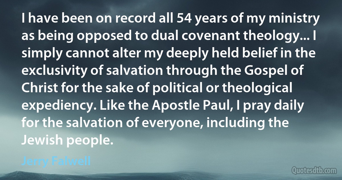 I have been on record all 54 years of my ministry as being opposed to dual covenant theology... I simply cannot alter my deeply held belief in the exclusivity of salvation through the Gospel of Christ for the sake of political or theological expediency. Like the Apostle Paul, I pray daily for the salvation of everyone, including the Jewish people. (Jerry Falwell)