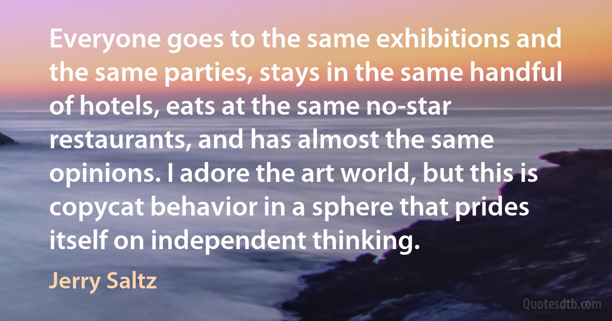 Everyone goes to the same exhibitions and the same parties, stays in the same handful of hotels, eats at the same no-star restaurants, and has almost the same opinions. I adore the art world, but this is copycat behavior in a sphere that prides itself on independent thinking. (Jerry Saltz)