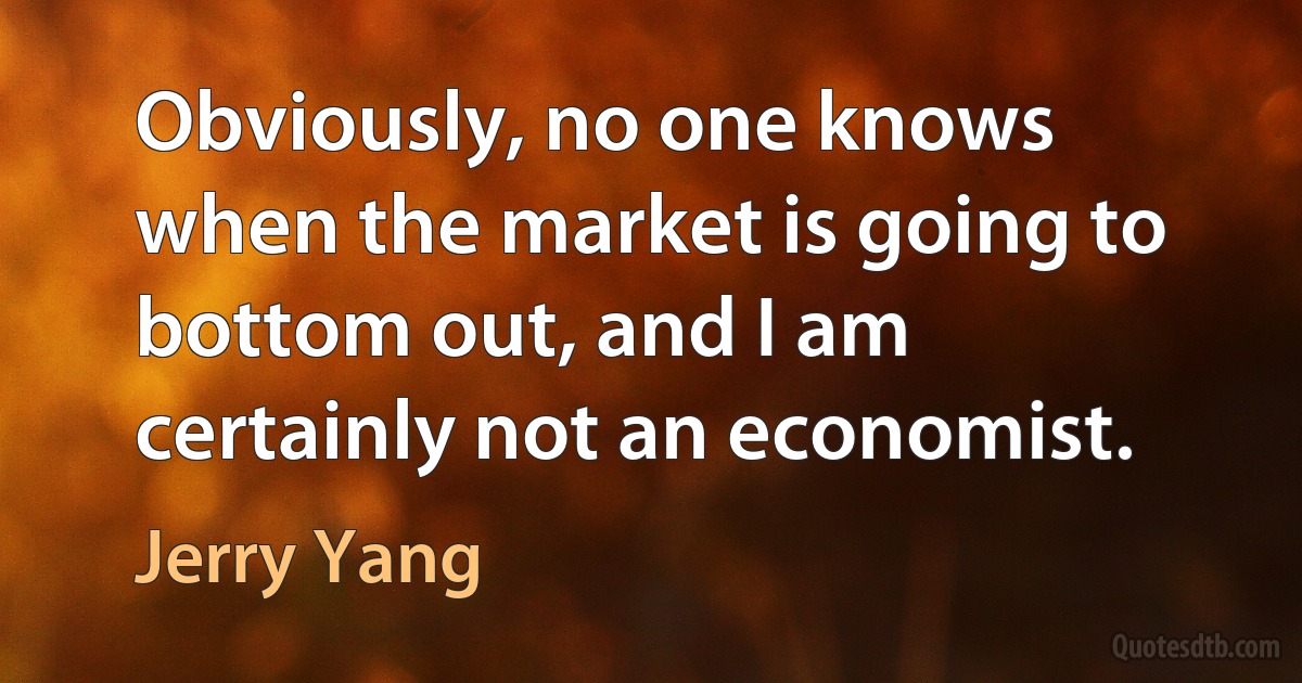 Obviously, no one knows when the market is going to bottom out, and I am certainly not an economist. (Jerry Yang)