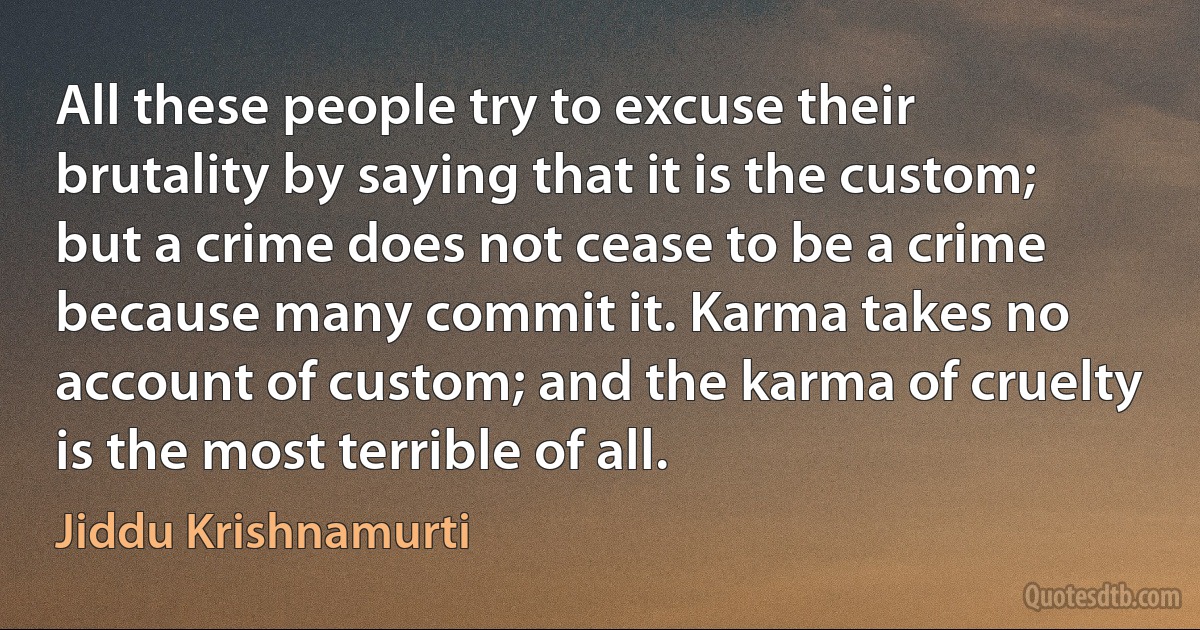 All these people try to excuse their brutality by saying that it is the custom; but a crime does not cease to be a crime because many commit it. Karma takes no account of custom; and the karma of cruelty is the most terrible of all. (Jiddu Krishnamurti)