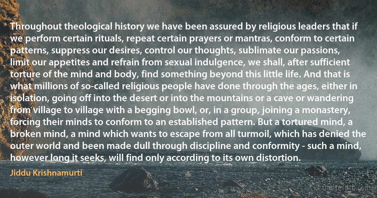 Throughout theological history we have been assured by religious leaders that if we perform certain rituals, repeat certain prayers or mantras, conform to certain patterns, suppress our desires, control our thoughts, sublimate our passions, limit our appetites and refrain from sexual indulgence, we shall, after sufficient torture of the mind and body, find something beyond this little life. And that is what millions of so-called religious people have done through the ages, either in isolation, going off into the desert or into the mountains or a cave or wandering from village to village with a begging bowl, or, in a group, joining a monastery, forcing their minds to conform to an established pattern. But a tortured mind, a broken mind, a mind which wants to escape from all turmoil, which has denied the outer world and been made dull through discipline and conformity - such a mind, however long it seeks, will find only according to its own distortion. (Jiddu Krishnamurti)