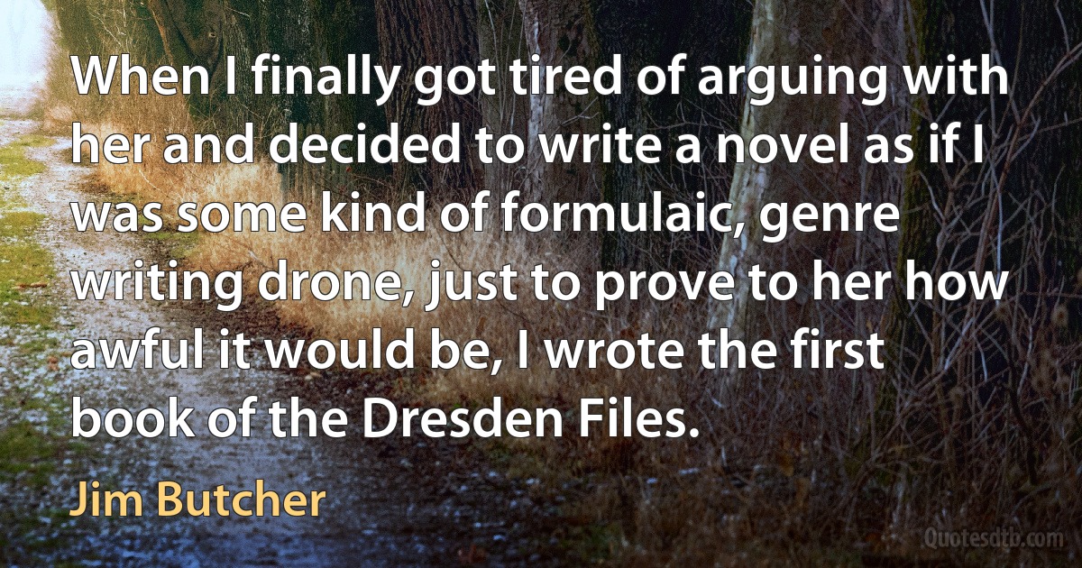 When I finally got tired of arguing with her and decided to write a novel as if I was some kind of formulaic, genre writing drone, just to prove to her how awful it would be, I wrote the first book of the Dresden Files. (Jim Butcher)