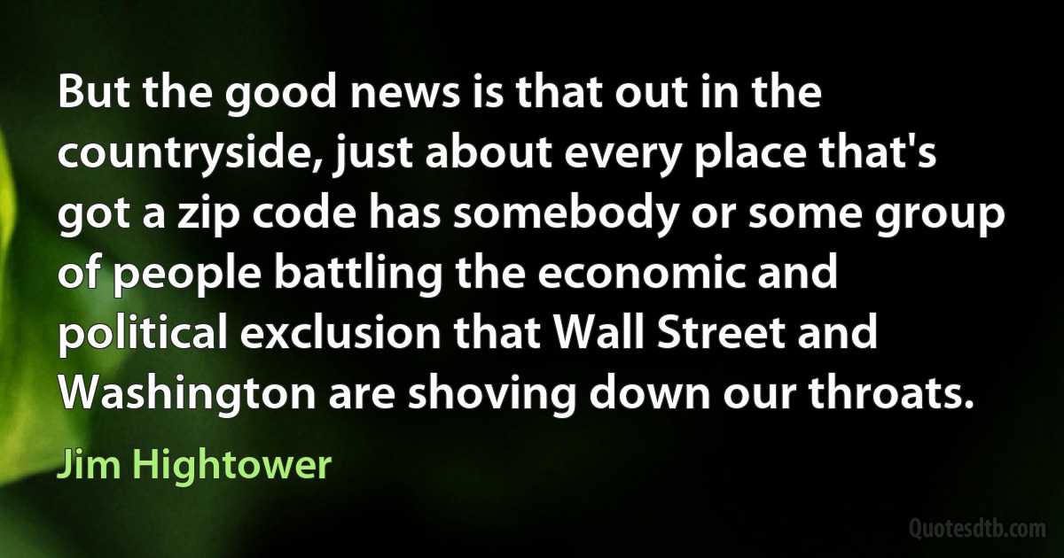 But the good news is that out in the countryside, just about every place that's got a zip code has somebody or some group of people battling the economic and political exclusion that Wall Street and Washington are shoving down our throats. (Jim Hightower)