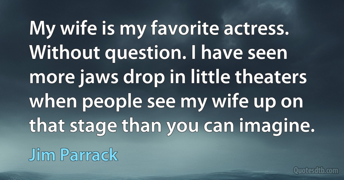 My wife is my favorite actress. Without question. I have seen more jaws drop in little theaters when people see my wife up on that stage than you can imagine. (Jim Parrack)