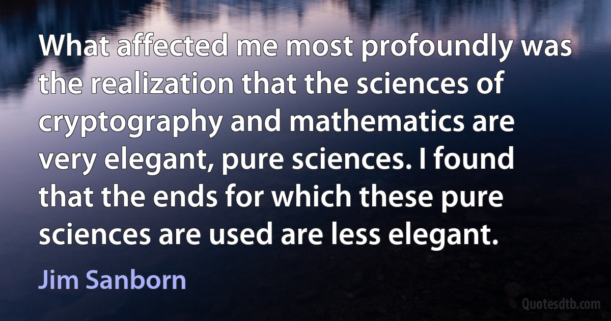 What affected me most profoundly was the realization that the sciences of cryptography and mathematics are very elegant, pure sciences. I found that the ends for which these pure sciences are used are less elegant. (Jim Sanborn)