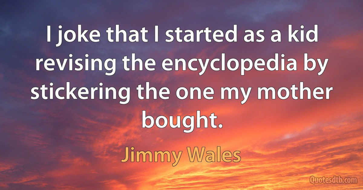 I joke that I started as a kid revising the encyclopedia by stickering the one my mother bought. (Jimmy Wales)