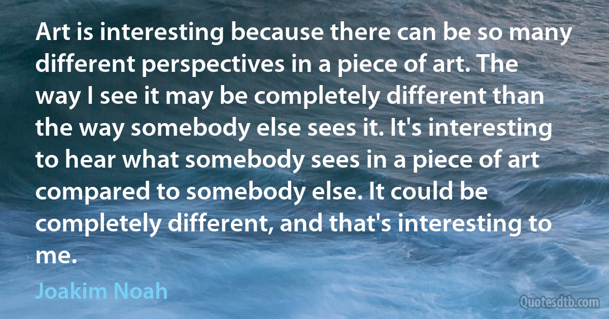 Art is interesting because there can be so many different perspectives in a piece of art. The way I see it may be completely different than the way somebody else sees it. It's interesting to hear what somebody sees in a piece of art compared to somebody else. It could be completely different, and that's interesting to me. (Joakim Noah)