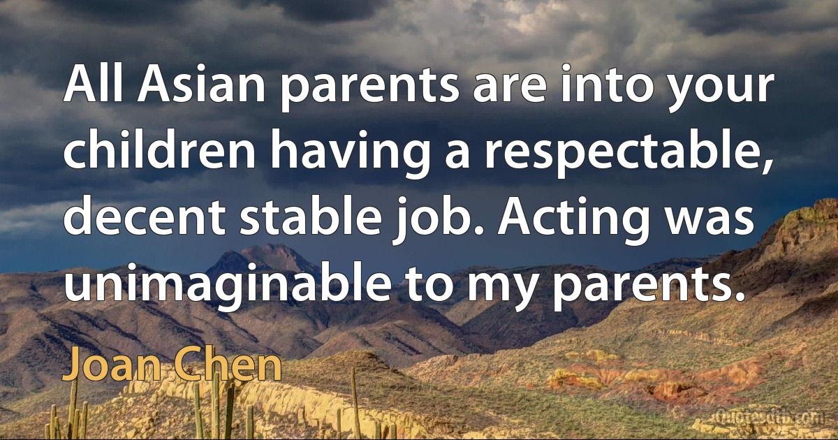 All Asian parents are into your children having a respectable, decent stable job. Acting was unimaginable to my parents. (Joan Chen)