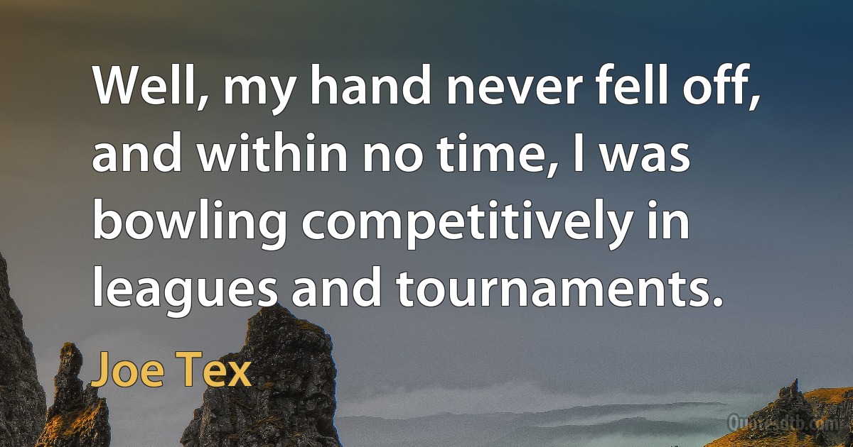 Well, my hand never fell off, and within no time, I was bowling competitively in leagues and tournaments. (Joe Tex)