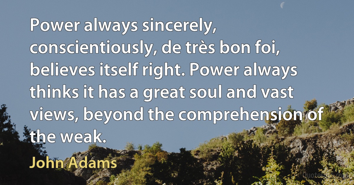 Power always sincerely, conscientiously, de très bon foi, believes itself right. Power always thinks it has a great soul and vast views, beyond the comprehension of the weak. (John Adams)