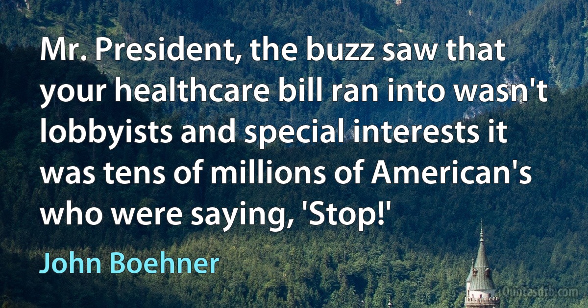 Mr. President, the buzz saw that your healthcare bill ran into wasn't lobbyists and special interests it was tens of millions of American's who were saying, 'Stop!' (John Boehner)