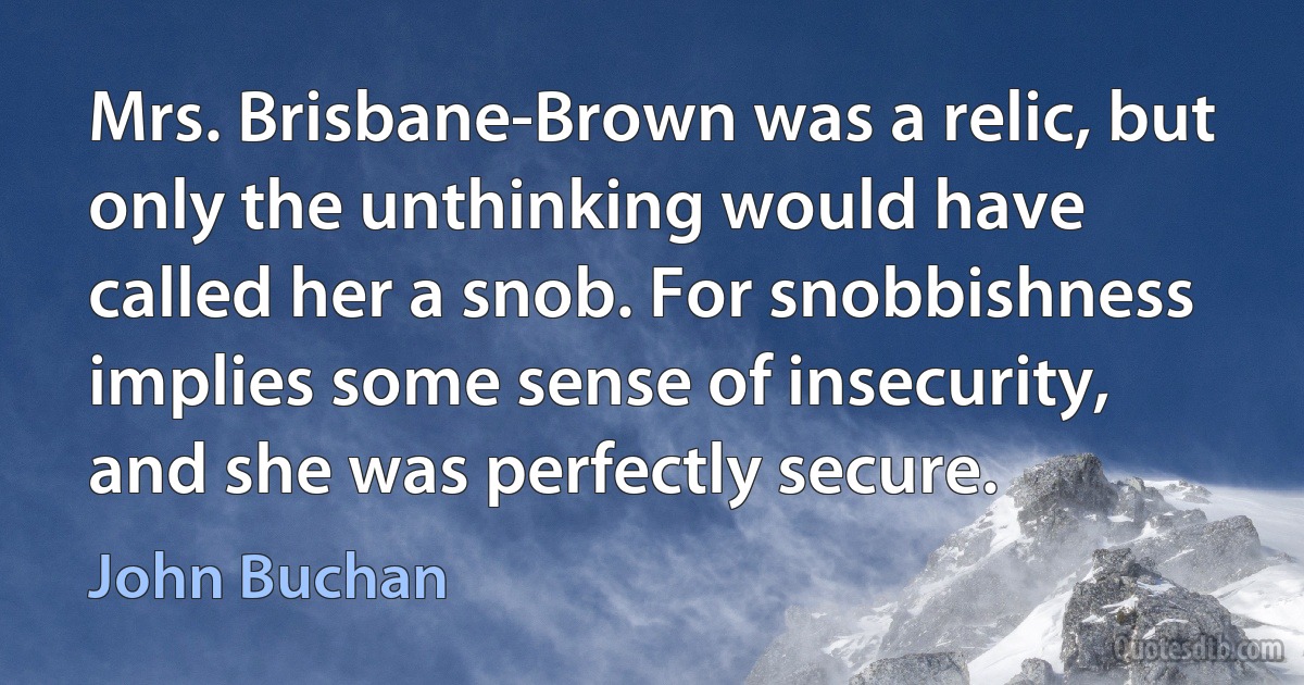 Mrs. Brisbane-Brown was a relic, but only the unthinking would have called her a snob. For snobbishness implies some sense of insecurity, and she was perfectly secure. (John Buchan)