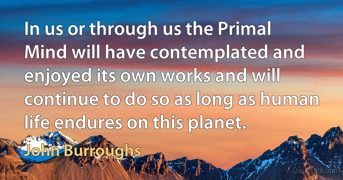 In us or through us the Primal Mind will have contemplated and enjoyed its own works and will continue to do so as long as human life endures on this planet. (John Burroughs)