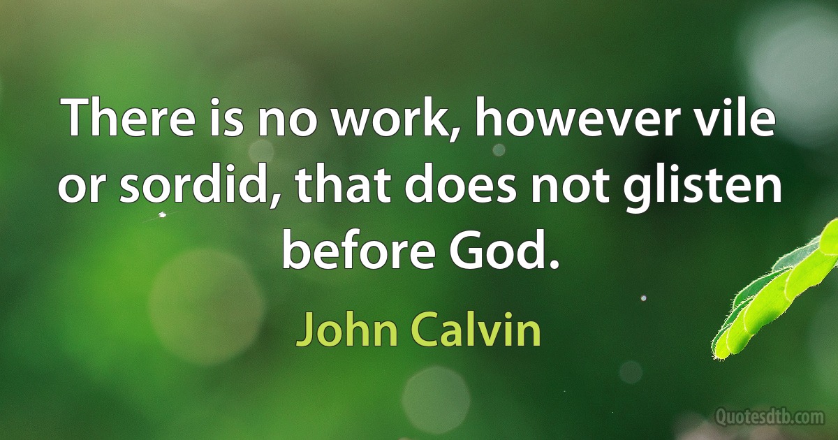 There is no work, however vile or sordid, that does not glisten before God. (John Calvin)