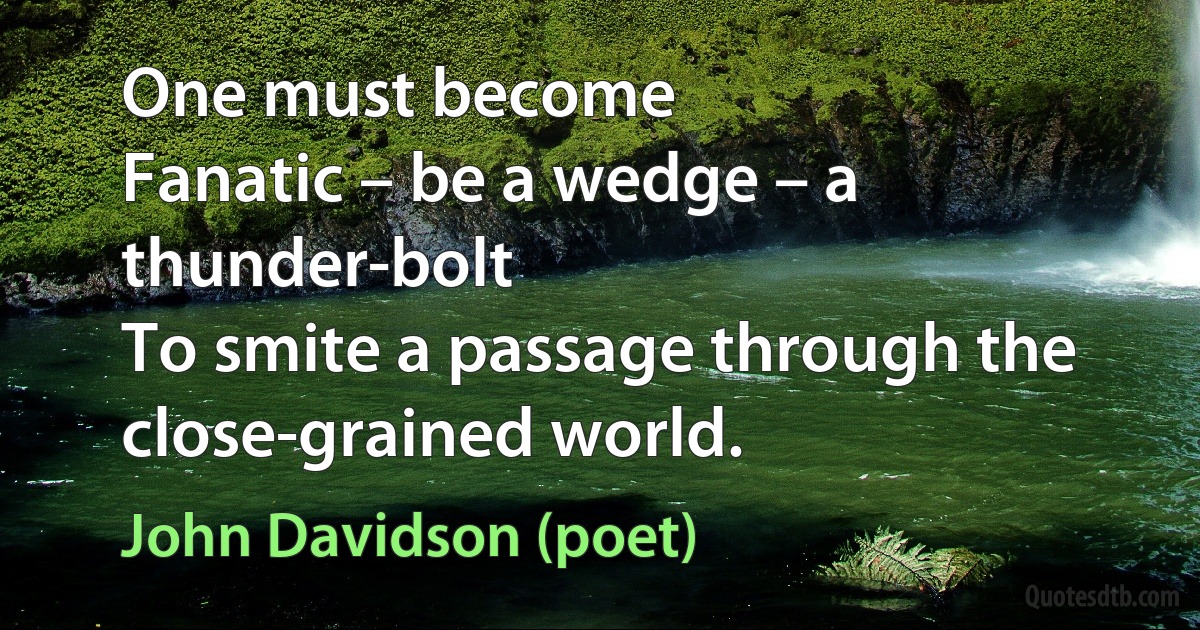 One must become
Fanatic – be a wedge – a thunder-bolt
To smite a passage through the close-grained world. (John Davidson (poet))