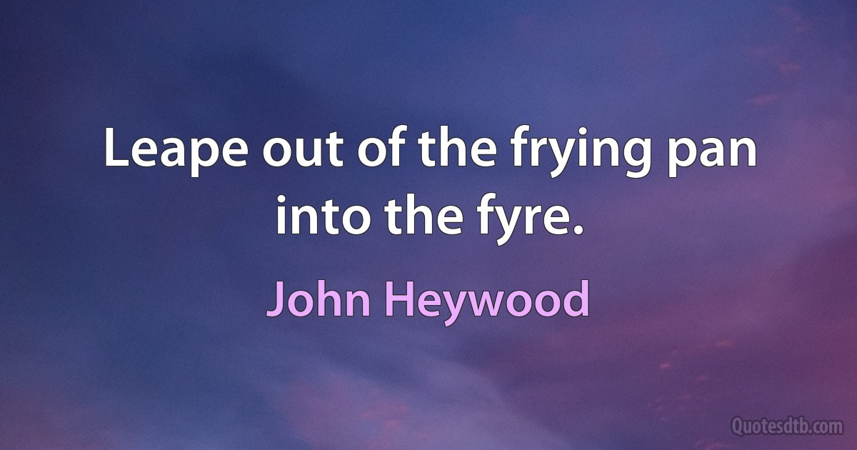 Leape out of the frying pan into the fyre. (John Heywood)