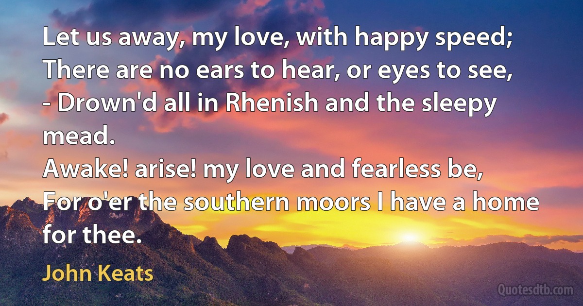 Let us away, my love, with happy speed;
There are no ears to hear, or eyes to see,
- Drown'd all in Rhenish and the sleepy mead.
Awake! arise! my love and fearless be,
For o'er the southern moors I have a home for thee. (John Keats)