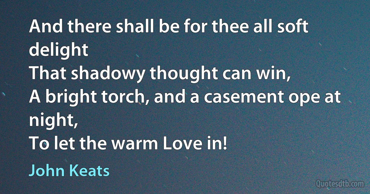 And there shall be for thee all soft delight
That shadowy thought can win,
A bright torch, and a casement ope at night,
To let the warm Love in! (John Keats)