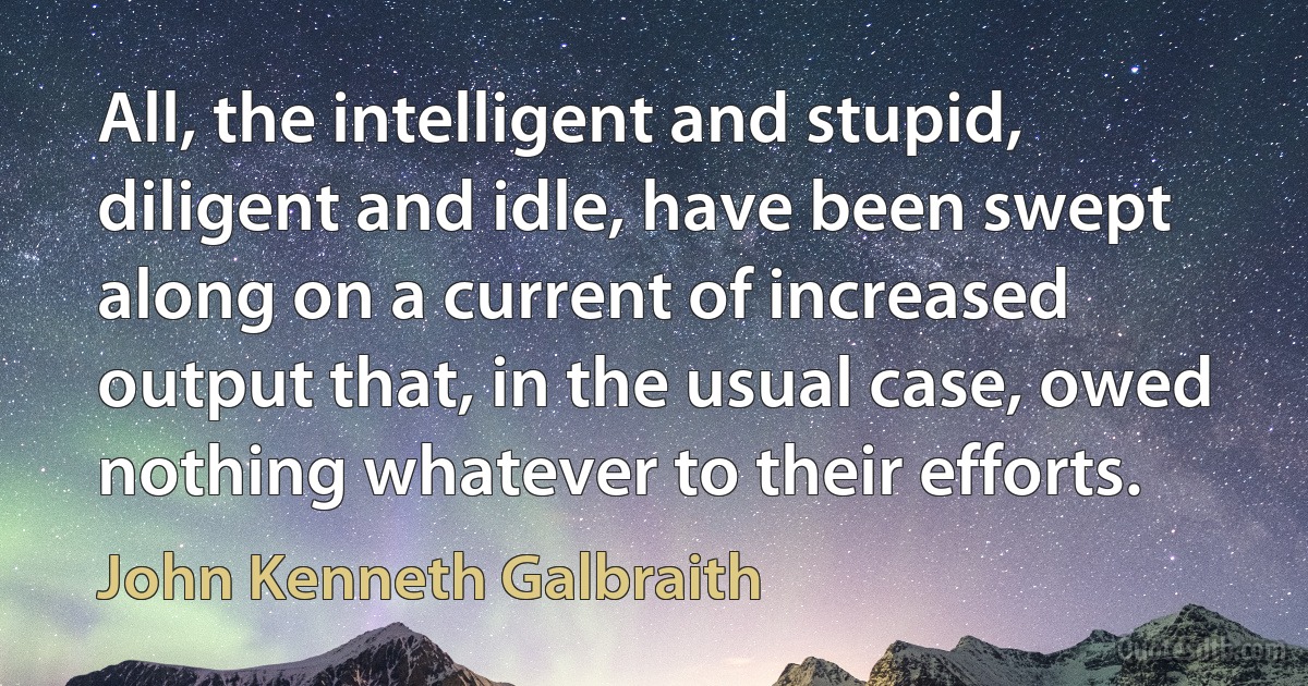 All, the intelligent and stupid, diligent and idle, have been swept along on a current of increased output that, in the usual case, owed nothing whatever to their efforts. (John Kenneth Galbraith)