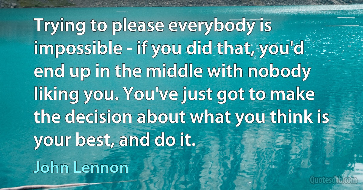 Trying to please everybody is impossible - if you did that, you'd end up in the middle with nobody liking you. You've just got to make the decision about what you think is your best, and do it. (John Lennon)