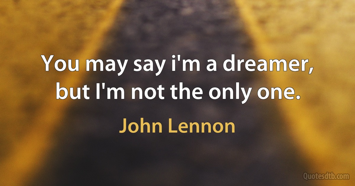 You may say i'm a dreamer, but I'm not the only one. (John Lennon)