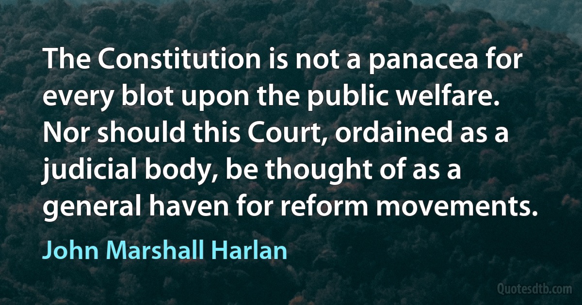 The Constitution is not a panacea for every blot upon the public welfare. Nor should this Court, ordained as a judicial body, be thought of as a general haven for reform movements. (John Marshall Harlan)