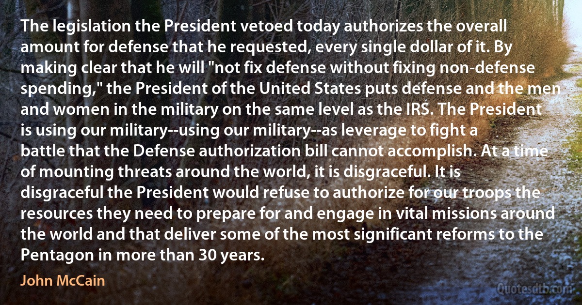 The legislation the President vetoed today authorizes the overall amount for defense that he requested, every single dollar of it. By making clear that he will "not fix defense without fixing non-defense spending," the President of the United States puts defense and the men and women in the military on the same level as the IRS. The President is using our military--using our military--as leverage to fight a battle that the Defense authorization bill cannot accomplish. At a time of mounting threats around the world, it is disgraceful. It is disgraceful the President would refuse to authorize for our troops the resources they need to prepare for and engage in vital missions around the world and that deliver some of the most significant reforms to the Pentagon in more than 30 years. (John McCain)