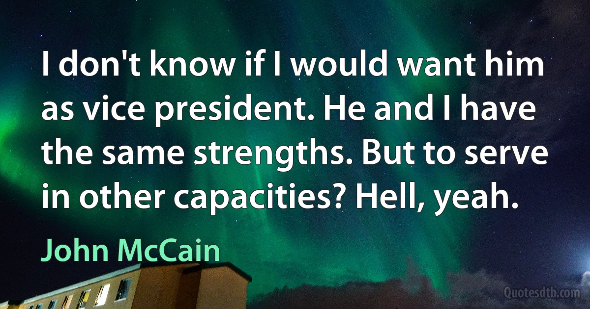 I don't know if I would want him as vice president. He and I have the same strengths. But to serve in other capacities? Hell, yeah. (John McCain)