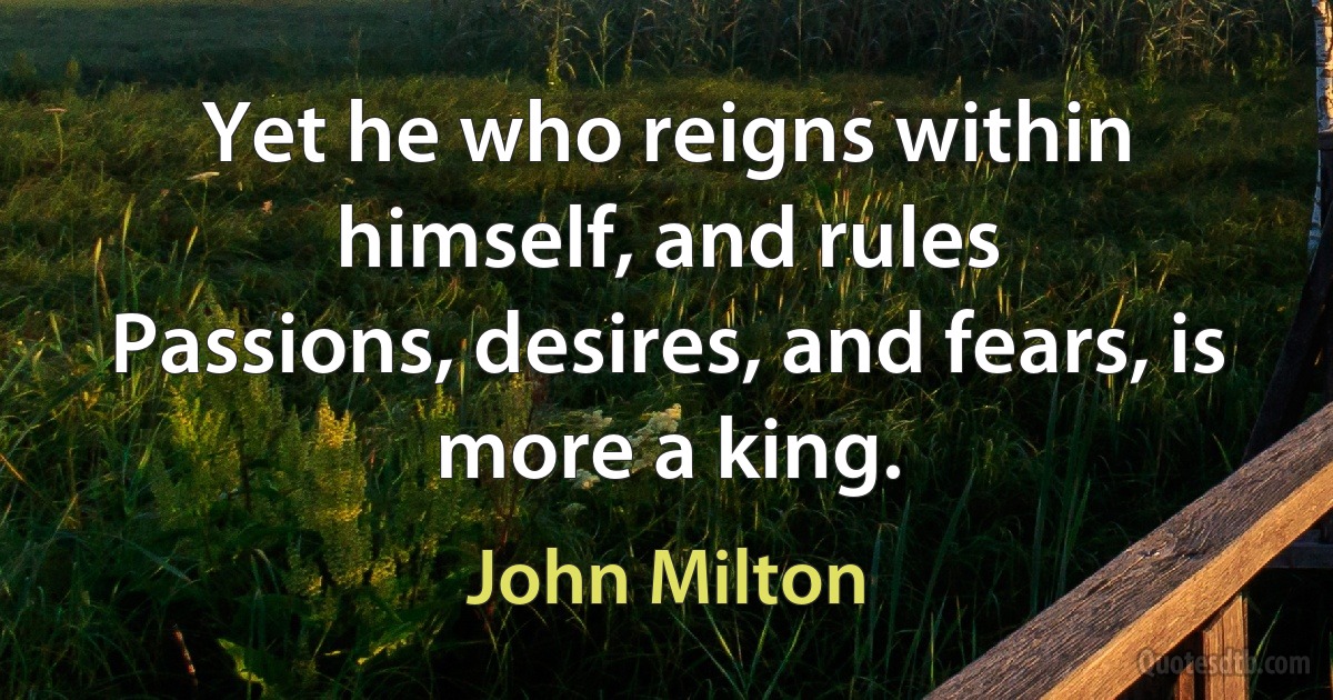 Yet he who reigns within himself, and rules
Passions, desires, and fears, is more a king. (John Milton)