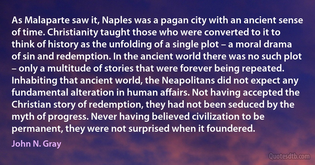 As Malaparte saw it, Naples was a pagan city with an ancient sense of time. Christianity taught those who were converted to it to think of history as the unfolding of a single plot – a moral drama of sin and redemption. In the ancient world there was no such plot – only a multitude of stories that were forever being repeated. Inhabiting that ancient world, the Neapolitans did not expect any fundamental alteration in human affairs. Not having accepted the Christian story of redemption, they had not been seduced by the myth of progress. Never having believed civilization to be permanent, they were not surprised when it foundered. (John N. Gray)
