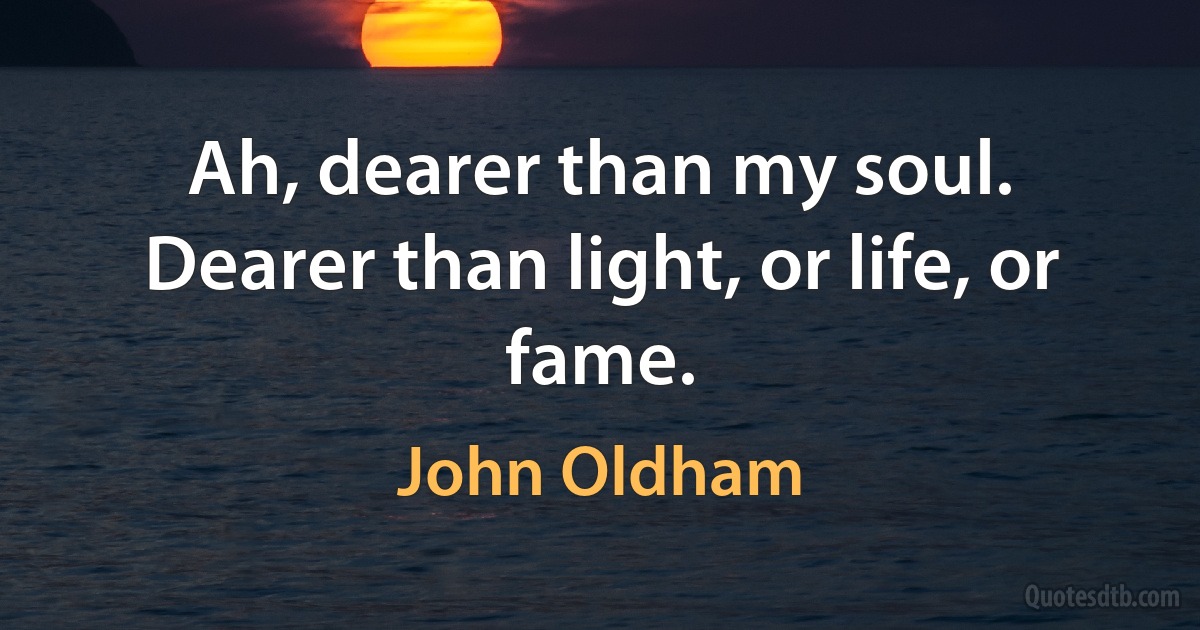 Ah, dearer than my soul. Dearer than light, or life, or fame. (John Oldham)