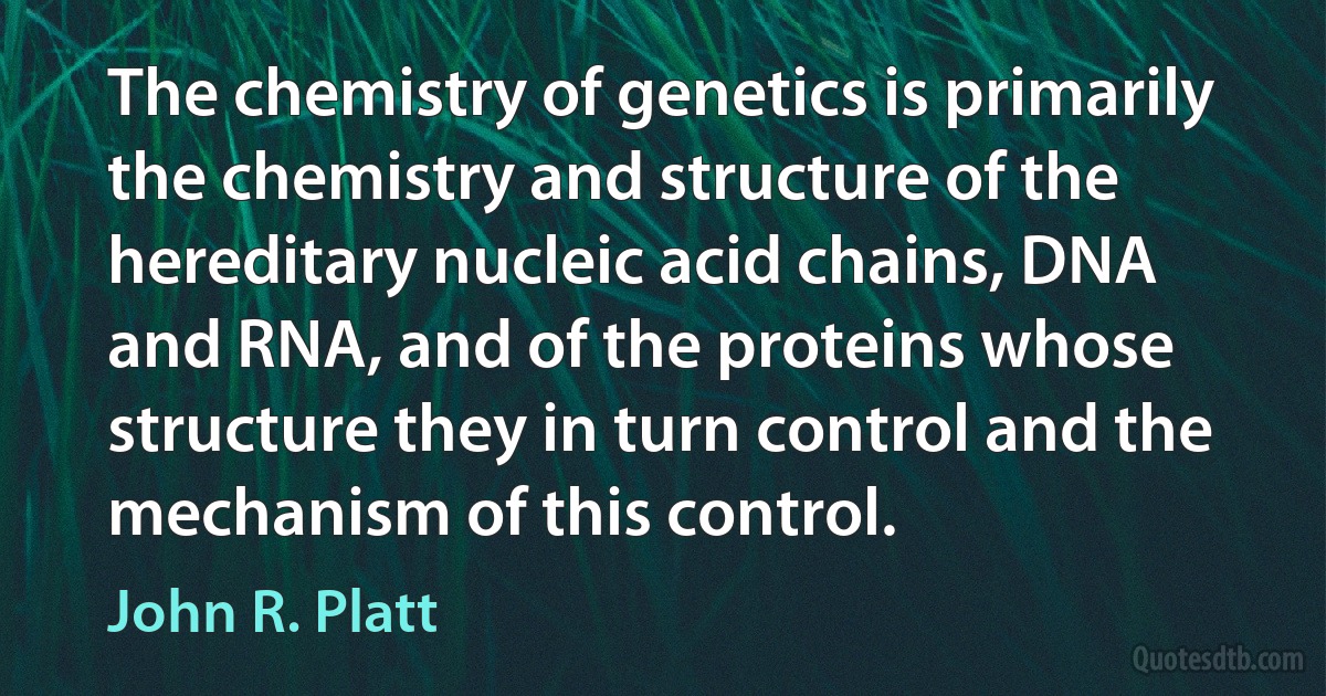 The chemistry of genetics is primarily the chemistry and structure of the hereditary nucleic acid chains, DNA and RNA, and of the proteins whose structure they in turn control and the mechanism of this control. (John R. Platt)