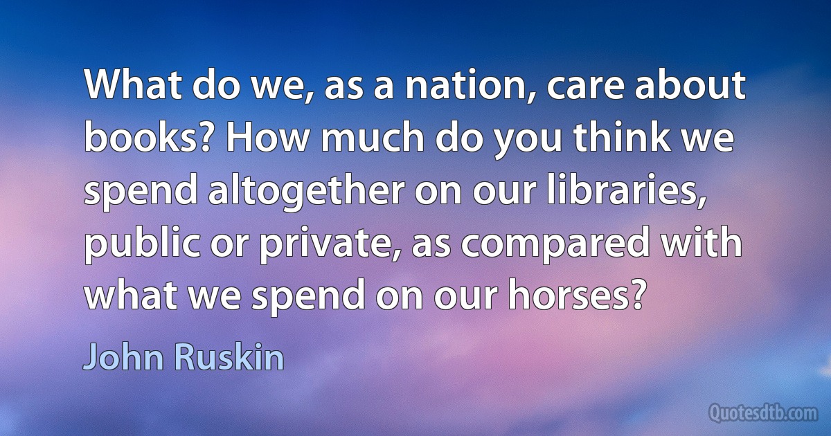 What do we, as a nation, care about books? How much do you think we spend altogether on our libraries, public or private, as compared with what we spend on our horses? (John Ruskin)