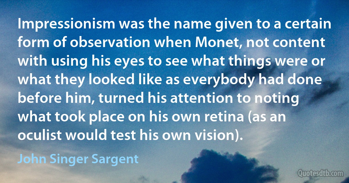 Impressionism was the name given to a certain form of observation when Monet, not content with using his eyes to see what things were or what they looked like as everybody had done before him, turned his attention to noting what took place on his own retina (as an oculist would test his own vision). (John Singer Sargent)