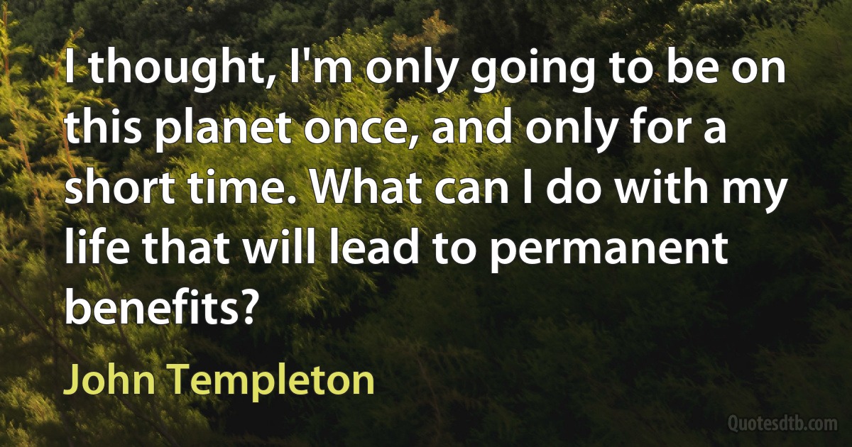 I thought, I'm only going to be on this planet once, and only for a short time. What can I do with my life that will lead to permanent benefits? (John Templeton)