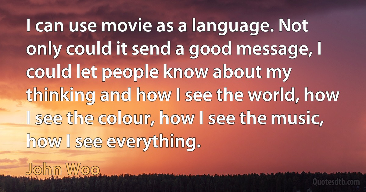 I can use movie as a language. Not only could it send a good message, I could let people know about my thinking and how I see the world, how I see the colour, how I see the music, how I see everything. (John Woo)