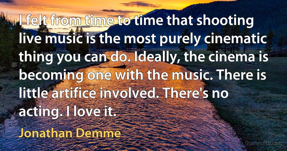 I felt from time to time that shooting live music is the most purely cinematic thing you can do. Ideally, the cinema is becoming one with the music. There is little artifice involved. There's no acting. I love it. (Jonathan Demme)