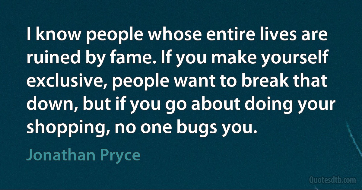 I know people whose entire lives are ruined by fame. If you make yourself exclusive, people want to break that down, but if you go about doing your shopping, no one bugs you. (Jonathan Pryce)