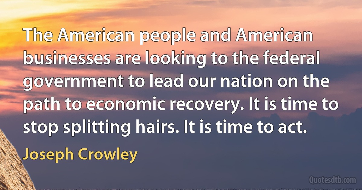 The American people and American businesses are looking to the federal government to lead our nation on the path to economic recovery. It is time to stop splitting hairs. It is time to act. (Joseph Crowley)